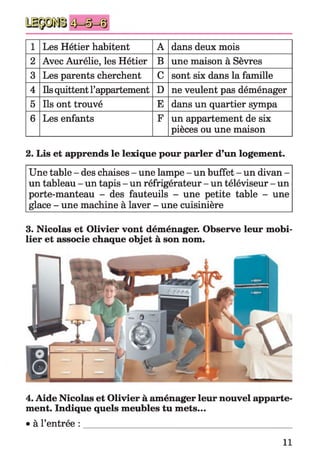 1 Les Hétier habitent A dans deux mois
2 Avec Aurélie, les Hétier B une maison à Sèvres
3 Les parents cherchent C sont six dans la famille
4 Ils quittent l’appartement D ne veulent pas déménager
5 Ils ont trouvé E dans un quartier sympa
6 Les enfants F un appartement de six
pièces ou une maison
2. Lis et apprends le lexique pour parler d’un logement.
Une table - des chaises - une lampe - un buffet - un divan -
un tableau - un tapis - un réfrigérateur - un téléviseur - un
porte-manteau - des fauteuils - une petite table - une
glace - une machine à laver - une cuisinière
3. Nicolas et Olivier vont déménager. Observe leur mobi­
lier et associe chaque objet à son nom.
4. Aide Nicolas et Olivier à aménager leur nouvel apparte­
ment. Indique quels meubles tu mets...
• à l’entrée :
11
 