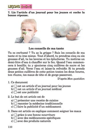 4)i=^=(§
7. Lis l’article d’un journal pour les jeunes et coche la
bonne réponse.
Tu es enrhumé ? Tu as la grippe ? Suis les conseils de ma
tante et tu iras mieux. Tout d’abord, tu prendras cinq ou six
gousses d’ail, tu les laveras et les éplucheras. Tu mettras un
demi-litre d’eau à chauffer sur le feu. Quand l’eau commen­
cera à bouillir, tu y ajouteras cinq cuillères de sucre et les
gousses d’ail. Verse l’eau et laisse-la refroidir. Si tu prends
deux petites cuillères de cette potion toutes les deux heures,
ton rhume, tes maux de tête et de gorge passeront.
1. Ce document
a) □ est un article d’un journal pour les jeunes
b) □ est un article d’un journal médical
c) □ est une publicité
2. Le but de cet article est de
a) □ présenter une recette de cuisine
b) □ raconter la médecine traditionnelle
c) □ faire la publicité d’un médicament
3. Dans cet article on explique comment soigner les maux
a) □ grâce à une bonne nourriture
b) □ avec des médicaments spécifiques
c) □ avec des produits naturels
Les conseils de ma tante
D’après Mon quotidien
110
 