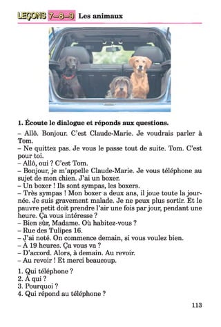 Les animaux
a
1. Ecoute le dialogue et réponds aux questions.
- Allô. Bonjour. C’est Claude-Marie. Je voudrais parler à
Tom.
- Ne quittez pas. Je vous le passe tout de suite. Tom. C’est
pour toi.
- Allô, oui ? C’est Tom.
- Bonjour, je m’appelle Claude-Marie. Je vous téléphone au
sujet de mon chien. J’ai un boxer.
- Un boxer ! Ils sont sympas, les boxers.
- Très sympas ! Mon boxer a deux ans, il joue toute la jour­
née. Je suis gravement malade. Je ne peux plus sortir. Et le
pauvre petit doit prendre l’air une fois par jour, pendant une
heure. Ça vous intéresse ?
- Bien sûr, Madame. Où habitez-vous ?
- Rue des Tulipes 16.
- J’ai noté. On commence demain, si vous voulez bien.v '
- A 19 heures. Ça vous va ?
- D’accord. Alors, à demain. Au revoir.
- Au revoir ! Et merci beaucoup.
1. Qui téléphone ?
2. À qui ?
3. Pourquoi ?
4. Qui répond au téléphone ?
113
 