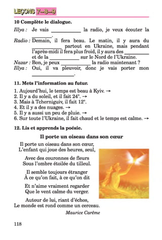 m m m
10 Complète le dialogue.
Iliya: Je vais _________ la radio, je veux écouter la
Radio : Demain, il fera beau. Le matin, il y aura du
____________ partout en Ukraine, mais pendant
l’après-midi il fera plus froid, il y aura des__________
Illya: Oui, il va pleuvoir, donc je vais porter mon
11. Mets l’information au futur.
1. Aujourd’hui, le temps est beau à Kyiv. ->
2. Il y a du soleil, et il fait 24°. -*
3. Mais à Tcherniguiv, il fait 12°.
4. Et il y a des nuages. -*
5. Il y a aussi un peu de pluie. ->
6. Sur toute l’Ukraine, il fait chaud et le temps est calme. -*
12. Lis et apprends la poésie.
Il porte un oiseau dans son cœur,
L’enfant qui joue des heures, seul,
Avec des couronnes de fleurs
Sous l’ombre étoilée du tilleul.
Il semble toujours étranger
A ce qu’on fait, à ce qu’on dit
Et n’aime vraiment regarder
Que le vent calme du verger.
Autour de lui, riant d’échos,
Le monde est rond comme un cerceau.
Maurice Carême
et de la ____
Nazar : Bon, je peux
sur le Nord de l’Ukraine,
la radio maintenant ?
Il porte un oiseau dans son cœur
118
 