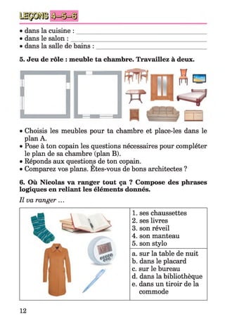 • dans la cuisine :
• dans le salon :
dans la salle de bains :
5. Jeu de rôle : meuble ta chambre. Travaillez à deux.
• Choisis les meubles pour ta chambre et place-les dans le
plan A.
• Pose à ton copain les questions nécessaires pour compléter
le plan de sa chambre (plan B).
• Réponds aux questions de ton copain.
• Comparez vos plans. Etes-vous de bons architectes ?
6. Où Nicolas va ranger tout ça ? Compose des phrases
logiques en reliant les éléments donnés.
Il va ranger ...
1. ses chaussettes
2. ses livres
3. son réveil
4. son manteau
5. son stylo
a. sur la table de nuit
b. dans le placard
c. sur le bureau
d. dans la bibliothèque
e. dans un tiroir de la
commode
12
 