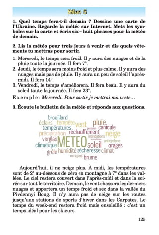 Ife /Ù
1. Quel temps fera-t-il demain ? Dessine une carte de
l’Ukraine. Regarde la météo sur Internet. Mets les sym­
boles sur la carte et écris six - huit phrases pour la météo
de demain.
2. Lis la météo pour trois jours à venir et dis quels vête­
ments tu mettras pour sortir.
1. Mercredi, le temps sera froid. Il y aura des nuages et de la
pluie toute la journée. Il fera 7°.
2. Jeudi, le temps sera moins froid et plus calme. Il y aura des
nuages mais pas de pluie. Il y aura un peu de soleil l’après-
midi. Il fera 14°.
3. Vendredi, le temps s’améliorera. Il fera beau. Il y aura du
soleil toute la journée. Il fera 23°.
E x e m p l e : Mercredi. Pour sortirje mettrai ma veste...
*
3. Ecoute le bulletin de la météo et réponds aux questions.
brouillard . .
éclairs.tempêtevpnt- pluie. .
températures, , „ canicule
écipitaticr réchauffement
,ver£|asyFTFHclimatique!V IL I L U s o lG li orages
grêle humidité sécheresse climat
oiagaa bmme
V
Aujourd’hui, il ne neige plus. A midi, les températures
sont de 2° au-dessous de zéro en montagne à 7° dans les val­
lées. Le ciel restera couvert dans l’après-midi et dans la soi­
rée sur tout le territoire. Demain, le vent chassera les derniers
nuages et apportera un temps froid et sec dans la vallée du
Pivdennyi Boug. Il n’y aura pas de neige sur les routes
jusqu’aux stations de sports d’hiver dans les Carpates. Le
temps du week-end restera froid mais ensoleillé : c’est un
temps idéal pour les skieurs.
125
 