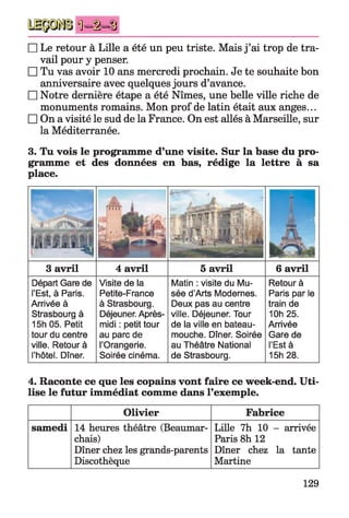 Ü -i-S
□ Le retour à Lille a été un peu triste. Mais j ’ai trop de tra­
vail pour y penser.
□ Tu vas avoir 10 ans mercredi prochain. Je te souhaite bon
anniversaire avec quelques jours d’avance.
□ Notre dernière étape a été Nîmes, une belle ville riche de
monuments romains. Mon prof de latin était aux anges...
□ On a visité le sud de la France. On est allés à Marseille, sur
la Méditerranée.
3. Tu vois le programme d’une visite. Sur la base du pro­
gramme et des données en bas, rédige la lettre à sa
place.
P V
........ A
I , . ftf /3» JÜh r > N
' j i i ï
Ç. ■' iMà UUîi
5 j M M n A 
ii
3 avril 4 avril 5 avril 6 avril
Départ Gare de
l’Est, à Paris.
Arrivée à
Strasbourg à
15h 05. Petit
tour du centre
ville. Retour à
l’hôtel. Dîner.
Visite de la
Petite-France
à Strasbourg.
Déjeuner. Après-
midi : petit tour
au parc de
l’Orangerie.
Soirée cinéma.
Matin : visite du Mu­
sée d’Arts Modernes.
Deux pas au centre
ville. Déjeuner. Tour
de la ville en bateau-
mouche. Dîner. Soirée
au Théâtre National
de Strasbourg.
Retour à
Paris par le
train de
10h 25.
Arrivée
Gare de
l’Est à
15h 28.
4. Raconte ce que les copains vont faire ce week-end. Uti­
lise le futur immédiat comme dans l’exemple.
Olivier Fabrice
samedi 14 heures théâtre (Beaumar­
chais)
Dîner chez les grands-parents
Discothèque
Lille 7h 10 - arrivée
Paris 8h 12
Dîner chez la tante
Martine
129
 