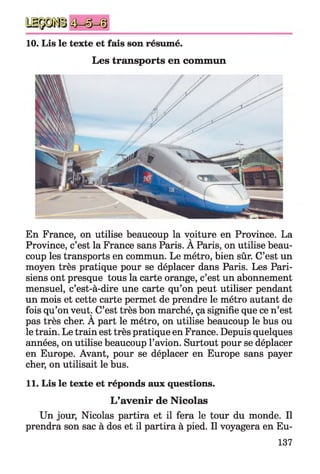 10. Lis le texte et fais son résumé.
Les transports en commun
En France, on utilise beaucoup la voiture en Province. La
Province, c’est la France sans Paris. A Paris, on utilise beau­
coup les transports en commun. Le métro, bien sûr. C’est un
moyen très pratique pour se déplacer dans Paris. Les Pari­
siens ont presque tous la carte orange, c’est un abonnement
mensuel, c’est-à-dire une carte qu’on peut utiliser pendant
un mois et cette carte permet de prendre le métro autant de
fois qu’on veut. C’est très bon marché, ça signifie que ce n’est
pas très cher. A part le métro, on utilise beaucoup le bus ou
le train. Le train est très pratique en France. Depuis quelques
années, on utilise beaucoup l’avion. Surtout pour se déplacer
en Europe. Avant, pour se déplacer en Europe sans payer
cher, on utilisait le bus.
11. Lis le texte et réponds aux questions.
L’avenir de Nicolas
Un jour, Nicolas partira et il fera le tour du monde. Il
prendra son sac à dos et il partira à pied. Il voyagera en Eu-
137
 