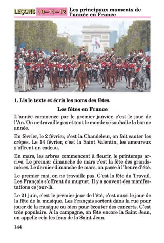 Les principaux moments de
l’année en France
1. Lis le texte et écris les noms des fêtes.
Les fêtes en France
L’année commence par le premier janvier, c’est le jour de
l’An. On ne travaille pas et tout le monde se souhaite la bonne
année.
En février, le 2 février, c’est la Chandeleur, on fait sauter les
crêpes. Le 14 février, c’est la Saint Valentin, les amoureux
s’offrent un cadeau.
En mars, les arbres commencent à fleurir, le printemps ar­
rive. Le premier dimanche de mars c’est la fête des grands-
mères. Le dernier dimanche de mars, on passe à l’heure d’été.
Le premier mai, on ne travaille pas. C’est la fête du Travail.
Les Français s’offrent du muguet. Il y a souvent des manifes­
tations ce jour-là.
Le 21 juin, c’est le premier jour de l’été, c’est aussi le jour de
la fête de la musique. Les Français sortent dans la rue pour
jouer de la musique ou bien pour écouter des concerts. C’est
très populaire. A la campagne, on fête encore la Saint Jean,
on appelle cela les feux de la Saint Jean.
144
 