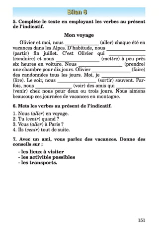 5. Complète le texte en employant les verbes au présent
de l’indicatif.
Mon voyage
Olivier et moi, nous_______________ (aller) chaque été en
vacances dans les Alpes. D’habitude, nous_________________
(partir) fin juillet. C’est Olivier qui ________________
(conduire) et nous____________________ (mettre) à peu près
six heures en voiture. N ou s___________________ (prendre)
une chambre pour dix jours. Olivier_________________ (faire)
des randonnées tous les jours. Moi, j e ___________________
(lire). Le soir, nous__________________(sortir) souvent. Par­
fois, nous________________ (voir) des amis q u i_____________
(venir) chez nous pour deux ou trois jours. Nous aimons
beaucoup ces journées de vacances en montagne.
6. Mets les verbes au présent de l’indicatif.
1. Nous (ialler) en voyage.
2. Tu {venir) quand ?
3. Vous {aller) à Paris ?
4. Ils {venir) tout de suite.
7. Avec un ami, vous parlez des vacances. Donne des
conseils sur :
- les lieux à visiter
- les activités possibles
- les transports.
151
 