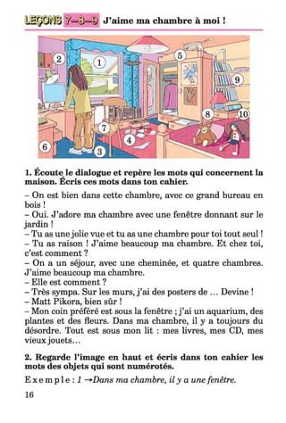 ^=©=ID J’aime ma chambre à moi !
a
1. Ecoute le dialogue et repère les mots qui concernent la
maison. Ecris ces mots dans ton cahier.
- On est bien dans cette chambre, avec ce grand bureau en
bois !
- Oui. J’adore ma chambre avec une fenêtre donnant sur le
jardin !
- Tu as une jolie vue et tu as une chambre pour toi tout seul !
- Tu as raison ! J’aime beaucoup ma chambre. Et chez toi,
c’est comment ?
- On a un séjour, avec une cheminée, et quatre chambres.
J’aime beaucoup ma chambre.
- Elle est comment ?
- Très sympa. Sur les murs, j ’ai des posters de ... Devine !
- Matt Pikora, bien sûr !
- Mon coin préféré est sous la fenêtre ;j ’ai un aquarium, des
plantes et des fleurs. Dans ma chambre, il y a toujours du
désordre. Tout est sous mon lit : mes livres, mes CD, mes
vieux jouets...
2. Regarde l’image en haut et écris dans ton cahier les
mots des objets qui sont numérotés.
E x e m p l e : 1 ~^>Dans ma chambre, il y a une fenêtre.
16
 