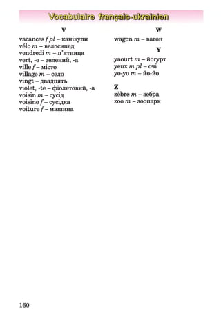 vacances fp l- канікули
vélo m - велосипед
vendredi m - п’ятниця
vert, -e - зелений, -a
ville f - місто
village m - село
vingt - двадцять
violet, -te - фіолетовий, -a
voisin m - сусід
voisine f - сусідка
voiture f - машина
v W
wagon m - вагон
Y
yaourt m - йогурт
yeux m pl- очі
yo-yo m - йо-йо
Z
zèbre m - зебра
zoo ти- зоопарк
160
 