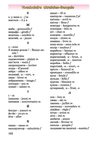 є
є: y мене є - j’ai
мається - il у а
•Ш*Яі
жаба - grenouille f
жирафа - girafe f
жовтень - octobre т
жовтий, -a-jaune
З
з - avec
З новим роком ! - Bonne an­
née !
за - derrière
задоволення - plaisir m
зап’ястя - main f
запрошувати - inviter
згода - d’accord
зебра - zèbre m
зелений, -а - vert, -е
зима - hiver т
зображення - image f
зоопарк - zoo m
зошит - cahier т
І
і - et
іграшка - jouet т
іменини - anniversaire т
о
И
йогурт - yaourt т
йо-йо - уо-уо т
йти - aller
К
какао - cacao т
калькулятор - calculette f
канат -film
канікули - vacances f pl
квітень - avril пг
квітка - fleur f
кеніуру - kangourou m
кілограм - kilo m
кіт - chat m
класики - marelle f
клоун - clown m
книжка - livre m
кока-кола - coca-cola m
колір - couleur f
корабель - bateau m
коректор - effaceur m
коричневий, -a - brun, -e
коричневий, -a - marron
коробка - boîte f
короткий, -a - court, -e
крісло - fauteuil m
крокодил - crocodile m
куля - boule f
кулька - bille f
куртка - blouson m
кухня - cuisine f
кучерявий, -a - frisé, -e
Л
лев - lion m
лижа - ski m
липень - juillet m
листопад - novembre m
лінійка - règle f
літак - avion m
літо - été m
любити - aimer
лютий - février m
лялька - poupée f
льодяник на паличці - sucettef
162
 