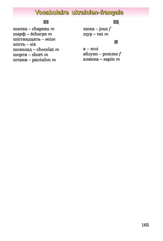ш
шапка - chapeau m
шарф - écharpe т
шістнадцять - seize
шість - six
шоколад - chocolat m
шорти - short m
штани - pantalon m
Щ
щока - joue/1
щур - rat m
Я
я - moi
яблуко - pomme f
ялинка - sapin m
165
 