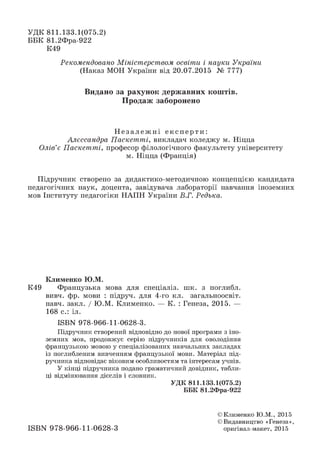 УДК 811.133.1(075.2)
ББК 81.2Фра-922
К49
Рекомендовано Міністерством освіти і науки України
(Наказ МОН України від 20.07.2015 № 777)
Видано за рахунок державних коштів.
Продаж заборонено
Н е з а л е ж н і е к сп ер т и:
Алєссандра Паскетті, викладач коледжу м. Ніцца
Олів’є Паскетті, професор філологічного факультету університету
м. Ніцца (Франція)
Підручник створено за дидактико-методичною концепцією кандидата
педагогічних наук, доцента, завідувача лабораторії навчання іноземних
мов Інституту педагогіки НАПН України В.Г. Редька.
К л и м ен к о Ю .М .
К49 Французька мова для спеціаліз. шк. з поглибл.
вивч. фр. мови : підруч. для 4-го кл. загальноосвіт.
навч. закл. / Ю.М. Клименко. — К. : Генеза, 2015. —
168 с.: іл.
ІБВК 978-966-11-0628-3.
Підручник створений відповідно до нової програми з іно­
земних мов, продовжує серію підручників для оволодіння
французькою мовою у спеціалізованих навчальних закладах
із поглибленим вивченням французької мови. Матеріал під­
ручника відповідає віковим особливостям та інтересам учнів.
У кінці підручника подано граматичний довідник, табли­
ці відмінювання дієслів і словник.
УДК 811.133.1(075.2)
ББК 81.2Фра-922
ISBN 978-966-11-0628-3
© Клименко Ю.М., 2015
© Видавництво «Генеза»,
оригінал-макет, 2015
 