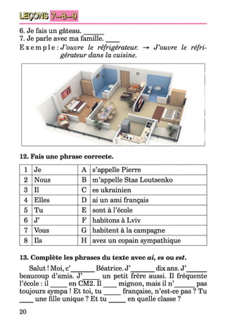 y i p ü
6. Je fais un gâteau.______
7. Je parle avec ma famille.____
E x e m p l e : J’ouvre le réfrigérateur.
gérateur dans la cuisine.
J’ouvre le réfri-
12. Fais une phrase correcte.
1 Je A s’appelle Pierre
2 Nous B m’appelle Stas Loutsenko
3 II C es ukrainien
4 Elles D ai un ami français
5 Tu E sont à l’école
6 J’ F habitons à Lviv
7 Vous G habitent à la campagne
8 Ils H avez un copain sympathique
13. Complète les phrases du texte avec ai, es ou est.
Salut !Moi, c’_______ Béatrice. J’________dix ans. J’______
beaucoup d’amis. J’ un petit frère aussi. Il fréquente
l’école : il en CM2. Il mignon, mais il n’ pas
toujours sympa ! Et toi, tu française, n’est-ce pas ? Tu
une fille unique ? Et tu en quelle classe ?
20
 