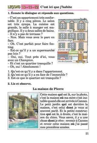 C’est ici que j ’habite
1. Écoute le dialogue et réponds aux questions.
- C’est un appartement très confor­
table. Il y a cinq pièces. Le salon
est très sympa. La cuisine est
grande, la salle à manger est ma­
gnifique. Il y a deux salles de bains.
- Il n’y a pas de terrasse ?
- Non. Mais vous avez le parc en
face.
- Oh. C’est parfait pour faire foo­
ting.
- Est-ce qu’il y a un supermarché
pas loin ?
- Oui, oui. Tout près d’ici, vous
avez un Champion.
- Et c’est un quartier tranquille ?
- Oh, oui ! Absolument !
1. Qu’est-ce qu’il y a dans l’appartement.
2. Qu’est-ce qu’il y a en face de l’immeuble ?
3. Est-ce que le quartier est tranquille ?
2. Lis et observe.
La maison de Pierre
Cette maison qui est là, sur la photo,
c’est la maison où ma mère s’est ins­
tallée quand elle est arrivée à Cannes.
Le petit jardin qui est derrière la
maison, c’est celui dont je vous ai
souvent parlé. Et la petite construc­
tion qui est là, à droite, c’est la mai­
son du chien. Vous savez, il y a une
chose dontje rêve : revenir à Cannes
et revoir cette maison où j’ai passé
mes premières années.
21
 
