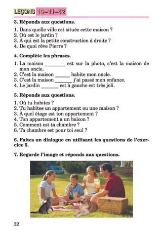3. Réponds aux questions.
1. Dans quelle ville est située cette maison ?
2. Où est le jardin ?
3. A qui est la petite construction à droite ?
4. De quoi rêve Pierre ?
4. Complète les phrases.
1. La m aison________ est sur la photo, c’est la maison de
mon oncle.
2. C’est la maison habite mon oncle.
3. C’est la maison_______ j ’ai passé mon enfance.
4. Le jardin________est à gauche est très joli.
5. Réponds aux questions.
1. Où tu habites ?
2. Tu habites un appartement ou une maison ?
3. A quel étage est ton appartement ?
4. Ton appartement a un balcon ?
5. Comment est ta chambre ?
6. Ta chambre est pour toi seul ?
6. Faites un dialogue en utilisant les questions de l’exer­
cice 5.
7. Regarde l’image et réponds aux questions.
22
 