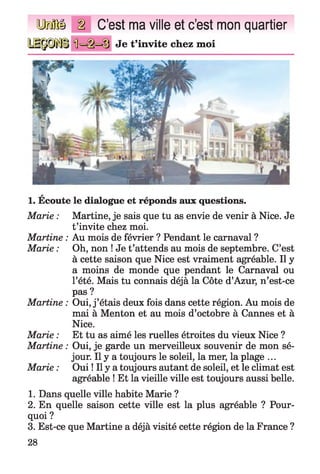 y r fftl
f f l
C’est ma ville et c’est mon quartier
Je t’invite chez moi
a
1. Ecoute le dialogue et réponds aux questions.
Marie : Martine, je sais que tu as envie de venir à Nice. Je
t’invite chez moi.
Martine : Au mois de février ? Pendant le carnaval ?
Marie : Oh, non ! Je t’attends au mois de septembre. C’est
à cette saison que Nice est vraiment agréable. Il y
a moins de monde que pendant le Carnaval ou
l’été. Mais tu connais déjà la Côte d’Azur, n’est-ce
pas ?
Martine : Oui, j ’étais deux fois dans cette région. Au mois de
mai à Menton et au mois d’octobre à Cannes et à
Nice.
Marie : Et tu as aimé les ruelles étroites du vieux Nice ?
Martine : Oui, je garde un merveilleux souvenir de mon sé­
jour. Il y a toujours le soleil, la mer, la plage ...
Marie : Oui ! Il y a toujours autant de soleil, et le climat est
agréable ! Et la vieille ville est toujours aussi belle.
1. Dans quelle ville habite Marie ?
2. En quelle saison cette ville est la plus agréable ? Pour­
quoi ?
3. Est-ce que Martine a déjà visité cette région de la France ?
28
 
