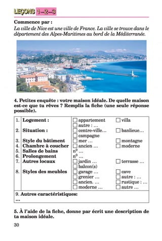 n = i = §
Commence par :
La ville deNice est une ville de France. La ville se trouve dans le
département des Alpes-Maritimes au bord de la Méditerranée.
4. Petites enquête : votre maison idéale. De quelle maison
est-ce que tu rêves ? Remplis la fiche (une seule réponse
possible).
1. Logement : Happartement
Hautre : ...
□ villa
2. Situation : Hcentre-ville...
□ campagne
□ banlieue...
3. Style du bâtiment Hmer ... Hmontagne
4. Chambre à coucher Hancien ... □ moderne
5. Salles de bains n°...
6. Prolongement n°...
7. Autres locaux Hjardin ...
Hbalcon(s)
D terrasse ...
8. Styles des meubles Hgarage ...
Hgrenier ...
Hancien. ...
□ moderne ...
Hcave
Hautre : ...
Hrustique : ...
□ autre ...
9. Autres caractéristiques:
•••
v
5. A l’aide de la fiche, donne par écrit une description de
ta maison idéale.
30
 