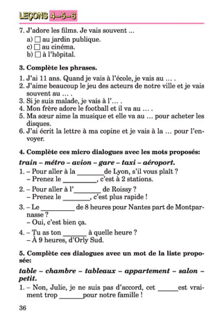 7. J’adore les films. Je vais souvent...
a) □ au jardin publique,
c) □ au cinéma.
b) □ à l’hôpital.
3. Complète les phrases.
1. J’ai 11 ans. Quand je vais à l’école, je vais au ... .
2. J’aime beaucoup le jeu des acteurs de notre ville et je vais
souvent au ... .
3. Si je suis malade, je vais à 1’... .
4. Mon frère adore le football et il va au ... .
5. Ma sœur aime la musique et elle va au ... pour acheter les
disques.
6. J’ai écrit la lettre à ma copine et je vais à la ... pour l’en­
voyer.
4. Complète ces micro dialogues avec les mots proposés:
train - métro - avion - gare - taxi - aéroport.
1. - Pour aller à la ________ de Lyon, s’il vous plaît ?
- Prenez le __________ , c’est à 2 stations.
2. - Pour aller à 1’_________de Roissy ?
- Prenez le ________ , c’est plus rapide !
3. - L e___________de 8 heures pour Nantes part de Montpar­
nasse ?
- Oui, c’est bien ça.
4. - Tu as ton _____ à quelle heure ?
- À 9 heures, d’Orly Sud.
5. Complète ces dialogues avec un mot de la liste propo­
sée:
table - chambre - tableaux - appartement - salon -
petit.
1. - Non, Julie, je ne suis pas d’accord, c e t est vrai­
ment trop______ pour notre famille !
 