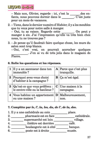 - Mais non, Olivier, regarde : ici, c’est la _______ des en­
fants, nous pouvons dormir dans l e ________ . C’est_juste
pour un mois de vacances.
2. - Tiens, dans le dernier numéro d’Habiter, il y a les meubles
que tu veux pour notre salle à manger.
- Oui, tu as raison. Regarde cette________ . On peut y
manger à six. J’ai l’impression qu’elle va très bien chez
nous, tu ne trouves pas ?
3. - Je pense qu’il faudrait faire quelque chose, les murs du
salon sont trop blancs.
- Oui, c’est vrai, on pourrait accrocher quelques
___________ . J’en ai vu de très jolis dans le magasin de
Pierre.
6. Relie les questions et les réponses.
1 Il y a un ascenseur dans ton
immeuble ?
A Parce que c’est plus
tranquille.
2 Pourquoi avez-vous choisi
d’habiter à la campagne ?
B Ça m’est égal.
3 Qu’est-ce que vous préférez :
le centre-ville ou la banlieue ?
C Une maison à la
campagne.
4 Vous habitez un appartement
ou une maison ?
D Malheureusement,
non.
7. Complète par le, V, la, les, du, de V, de la, des.
1. Il y a une cathédrale au coin___________ place.
2. _________ pharmacie est en face______________ cathédrale.
3. ________ supermarché est loin______________ village.
4. __________ théâtre est derrière__________ café.
5. _________ boulangerie est à côté_________banque.
6. _________ poste est à droite____________ musée.
37
 