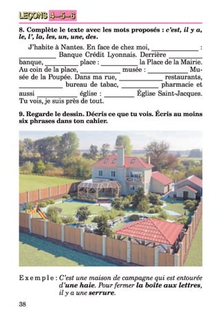 8. Complète le texte avec les mots proposés : c’est, il y a,
le, V, la, les, un, une, des.
J’habite à Nantes. En face de chez m oi,_______________ :
____________ Banque Crédit Lyonnais. Derrière__________
banque,___________place : ____________la Place de la Mairie.
Au coin de la place,_____________ musée : _____________ Mu­
sée de la Poupée. Dans ma ru e,______________ restaurants,
______________ bureau detabac,_____________ pharmacie et
a
aussi_____________ église : __________Eglise Saint-Jacques.
Tu vois, je suis près de tout.
A
9. Regarde le dessin. Décris ce que tu vois. Ecris au moins
six phrases dans ton cahier.
E x e m p l e : C’est une maison de campagne qui est entourée
d’une haie. Pour fermer la boîte aux lettres,
il y a une serrure.
 