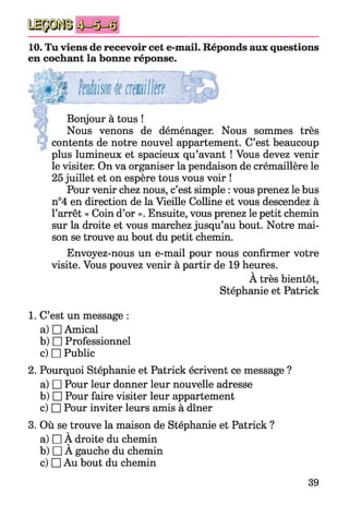 10. Tu viens de recevoir cet e-mail. Réponds aux questions
en cochant la bonne réponse.
Bonjour à tous !
Nous venons de déménager. Nous sommes très
contents de notre nouvel appartement. C’est beaucoup
plus lumineux et spacieux qu’avant ! Vous devez venir
le visiter. On va organiser la pendaison de crémaillère le
25 juillet et on espère tous vous voir !
Pour venir chez nous, c’est simple : vous prenez le bus
n°4 en direction de la Vieille Colline et vous descendez à
l’arrêt « Coin d’or ». Ensuite, vous prenez le petit chemin
sur la droite et vous marchez jusqu’au bout. Notre mai­
son se trouve au bout du petit chemin.
Envoyez-nous un e-mail pour nous confirmer votre
visite. Vous pouvez venir à partir de 19 heures.
A très bientôt,
Stéphanie et Patrick
1. C’est un message :
a) □ Amical
b) □ Professionnel
c) □ Public
2. Pourquoi Stéphanie et Patrick écrivent ce message ?
a) □ Pour leur donner leur nouvelle adresse
b) □ Pour faire visiter leur appartement
c) □ Pour inviter leurs amis à dîner
3. Où se trouve la maison de Stéphanie et Patrick ?
V
a) □ A droite du chemin
b) □ À gauche du chemin
c) □ Au bout du chemin
39
 