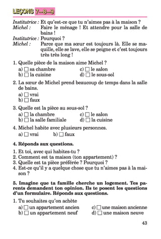Institutrice : Et qu’est-ce que tu n’aimes pas à la maison ?
Michel : Faire le ménage ! Et attendre pour la salle de
bains !
Institutrice : Pourquoi ?
Michel : Parce que ma sœur est toujours là. Elle se ma­
quille, elle se lave, elle se peigne et c’est toujours
très très long !
1. Quelle pièce de la maison aime Michel ?
a) □ sa chambre c) □ le salon
b) □ la cuisine d) □ le sous-sol
2. La sœur de Michel prend beaucoup de temps dans la salle
de bains.
a) □ vrai
b) □ faux
3. Quelle est la pièce au sous-sol ?
a) □ la chambre c) □ le salon
b) □ la salle familiale d) □ la cuisine
4. Michel habite avec plusieurs personnes,
a) □ vrai b) □ faux
4. Réponds aux questions.
1. Et toi, avec qui habites-tu ?
2. Comment est ta maison (ton appartement) ?
3. Quelle est ta pièce préférée ? Pourquoi ?
4. Est-ce qu’il y a quelque chose que tu n’aimes pas à la mai­
son ?
5. Imagine que ta famille cherche un logement. Tes pa­
rents demandent ton opinion. Ils te posent les questions
d’un formulaire. Réponds aux questions.
1. Tu souhaites qu’on achète
a) □ un appartement ancien c) □ une maison ancienne
b) □ un appartement neuf d) □ une maison neuve
 