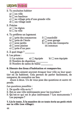 2. Tu souhaites habiter
a) □ en ville
b) □ en banlieue
c) □ au village près d’une grande ville
d) □ au village isolé
3. Précise
a) □ ta région
b) □ ta ville
4. Tu préfères un logement
a) □ près des commerces
b) □ près de l’école
c) □ avec jardin
d) □ avec piscine
e) □ près d’un parc
v
5. A quel étage ? ________
6. Les pièces :
1) La cuisine a) □ équipée
f) □ ensoleillé
g) □ avec garage
h) □ près des transports
en commun
b) □ non équipée
2) Nombre de chambres____
3) Nombre de salles de bains
6. Discute des lieux d’habitation et compare-les.
Les gens aiment souvent évoquer leur ville ou leur quar­
tier où ils habitent. Cela permet de parler facilement, de
comparer, de connaître un lieu.
Jouez à deux. Un de vous pose des questions et autre ré­
ponds.
Les questions possibles :
1. De quelle ville es-tu ?
2. Est-ce une ville intéressante pour les touristes ?
3. Qu’est-ce qui est le plus intéressant ? Les monuments ?
Les paysages ?
V
7. Lis le texte. A la manière de ce texte écris un petit récit
sur ta ville (ton village).
44
 