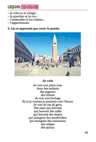 - la ville ou le village ;
- le quartier et la rue ;
- l’immeuble et les voisins ;
- l’appartement.
5. Lis et apprends par cœur la poésie.
Je vois
Je vois une place rose
Avec des enfants
des pigeons
des chiens
Je vois une horloge
Et si je voulais je pourrais voir l’heure
Je vois de tas de gens
Des assis qui boivent
qui boivent des cafés
qui boivent des demis
qui mangent des sandwiches
qui mangent des croissants
des crêpes
des pizzas
49
 