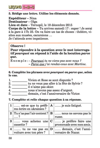 5. Rédige une lettre. Utilise les éléments donnés.
Expéditeur - Nina
Destinateur - Olga
Lieu et date - Ternopil, le 10 décembre 2015
Corps de la lettre - Tu arrives samedi 17 : super ! Je serai
à la gare à 17h 25. On va faire un tas de choses : théâtre, vi­
sites aux musées, excursions ...
Je t’attends avec impatience.
6. Complète les phrases avecpourquoi ouparce que, selon
le cas.
1. __________ Vivien et Rose se sont disputés ?
2. __________ tu ne veux pas aller à la fête de Sylvie ?
3. __________ il n’aime pas skier.
4. __________ nous n’avons pas assez d’argent.
5. __________ demain, c’est l’anniversaire de Victor.
7. Complète et relie chaque question à sa réponse.
1 ....... est-ce que tu préfè­
res écrire en ukrainien ?
A .......je suis fatigué.
2 Tu n’as pas l’air content ?
.... ?
B .......nous ne savons pas le
russe.
3 ....... vous achetez une
cassette ?
C ...... je préfère faire une
promenade avec mes amis.
4 ........ tu ne vas pas en
voiture avec ton père ?
D ....... demain, c’est l’anni­
versaire de Nazar.
58
 