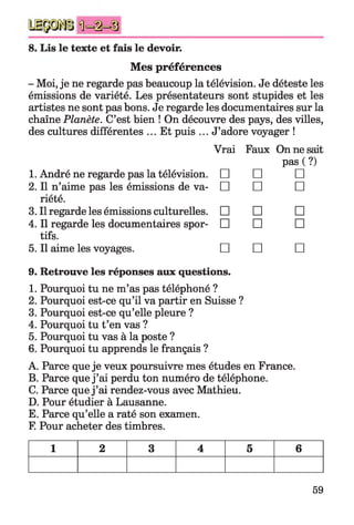 8. Lis le texte et fais le devoir.
Mes préférences
- Moi, je ne regarde pas beaucoup la télévision. Je déteste les
émissions de variété. Les présentateurs sont stupides et les
artistes ne sont pas bons. Je regarde les documentaires sur la
chaîne Planète. C’est bien ! On découvre des pays, des villes,
des cultures différentes ... Et puis ... J’adore voyager !
Vrai Faux On ne sait
1. André ne regarde pas la télévision.
2. Il n’aime pas les émissions de va­
riété.
3. Il regarde les émissions culturelles.
4. Il regarde les documentaires spor­
tifs.
5. Il aime les voyages.
9. Retrouve les réponses aux questions.
1. Pourquoi tu ne m’as pas téléphoné ?
2. Pourquoi est-ce qu’il va partir en Suisse ?
3. Pourquoi est-ce qu’elle pleure ?
4. Pourquoi tu t’en vas ?
5. Pourquoi tu vas à la poste ?
6. Pourquoi tu apprends le français ?
A. Parce que je veux poursuivre mes études en France.
B. Parce que j ’ai perdu ton numéro de téléphone.
C. Parce que j ’ai rendez-vous avec Mathieu.
D. Pour étudier à Lausanne.
E. Parce qu’elle a raté son examen.
F. Pour acheter des timbres.
pas ( ?)
□ □ □
□ □ □
□ □ □
□ □ □
□ □ □
1 2 3 4 5 6
59
 