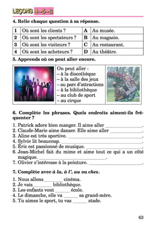 4. Relie chaque question à sa réponse.
1 Où sont les clients ? A Au musée.
2 Où sont les spectateurs ? B Au magasin.
3 Où sont les visiteurs ? C Au restaurant.
4 Où sont les acheteurs ? D Au théâtre.
5. Apprends où on peut aller encore.
On peut aller :
- à la discothèque
- à la salle des jeux
- au parc d’attractions
- à la bibliothèque
- au club de sport
- au cirque
6. Complète les phrases. Quels endroits aiment-ils fré­
quenter ?
1. Patrick adore bien manger. Il aime aller________________ .
2. Claude-Marie aime danser. Elle aime aller______________ .
3. Aline est très sportive._________________________________ .
4. Sylvie lit beaucoup.____________________________________ .
5. Eric est passionné de musique._________________________ .
6. Jean-Michel fait du mime et aime tout ce qui a un côté
magique.______________________________.
7. Olivier s’intéresse à la peinture.________________________.
7. Complète avec à la, à V, au ou chez.
1. Nous allons_________cinéma.
2. Je vais_________bibliothèque.
3. Les enfants vont______ école.
4. Le dimanche, elle v a sa grand-mère.
5. Tu aimes le sport, tu vas stade.
63
 