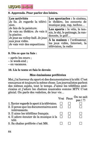 8. Apprends. Pour parler des loisirs.
Les activités
Je lis. Je regarde la télévi­
sion.
Je fais de la peinture.
Je vais au théâtre. Je vais à
la piscine.
Je joue au volley-ball. Je joue
aux jeux vidéo.
Je vais voir des expositions.
Les spectacles : le cinéma,
le théâtre, les concerts de
musique pop, rap, techno...
Les sports : le vélo, le ten­
nis, le ski, le patinage, la ran­
donnée, le golf...
V
A la maison : l’ordinateur,
les jeux vidéo, Internet, la
télévision, la radio
9. Dis ce que tu fais :
- après les cours ;
- le week-end ;
- en vacances.
10. Lis le texte et fais le devoir.
Mes émissions préférées
Moi, j ’ai horreur du sport et des documentaires à la télé. C’est
ennuyeux et toujours la même chose. Lesjournalistes parlent
des mêmes sujets, tout le temps. J’aime les téléfilms amé­
ricains et j ’adore les chaînes musicales comme MTV C’est
génial. On parle des vedettes, de leur vie...
xt • ™ On ne sait
Vrai Faux ,
pas ( ?)
1. Xavier regarde le sport à la télévision. □ □ □
2. Il pense que les documentaires sont □ □ □
intéressants.
3. Il aime les téléfilms français. □ □ □
4. Il adore écouter de la musique à la □ □ □
télé.
5. Sa chaîne préférée c’est M6. □ □ □
64
 