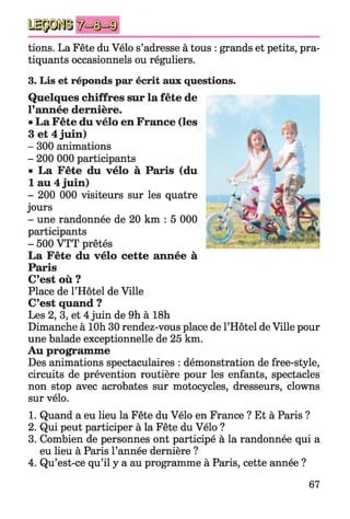tions. La Fête du Vélo s’adresse à tous : grands et petits, pra­
tiquants occasionnels ou réguliers.
3. Lis et réponds par écrit aux questions.
Quelques chiffres sur la fête de
l’année dernière.
•La Fête du vélo en France (les
3 et 4 juin)
- 300 animations
- 200 000 participants
• La Fête du vélo à Paris (du
1 au 4 juin)
- 200 000 visiteurs sur les quatre
jours
- une randonnée de 20 km : 5 000
participants
- 500 VTT prêtés
La Fête du vélo cette année à
Paris
C’est où ?
Place de l’Hôtel de Ville
C’est quand ?
Les 2, 3, et 4 juin de 9h à 18h
Dimanche à lOh 30 rendez-vous place de l’Hôtel de Ville pour
une balade exceptionnelle de 25 km.
Au programme
Des animations spectaculaires : démonstration de free-style,
circuits de prévention routière pour les enfants, spectacles
non stop avec acrobates sur motocycles, dresseurs, clowns
sur vélo.
1. Quand a eu lieu la Fête du Vélo en France ? Et à Paris ?
2. Qui peut participer à la Fête du Vélo ?
3. Combien de personnes ont participé à la randonnée qui a
eu lieu à Paris l’année dernière ?
4. Qu’est-ce qu’il y a au programme à Paris, cette année ?
67
 