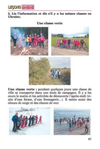5. Lis l'information et dis s’il y a les mêmes classes en
Ukraine.
Une classe verte
Une classe verte : pendant quelques jours une classe de
ville se transporte dans une école de campagne. Il y a les
cours le matin et les activités de découverte l’après-midi (vi­
site d’une ferme, d’une fromagerie...). Il existe aussi des
classes de neige et des classes de mer.
87
 