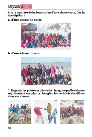 6. À la manière de la description d’une classe verte, fais la
description :
a. d’une classe de neige
b. d’une classe de mer
7. Regarde les photos et décris-les. Imagine quelles classes
représentent ces photos. Imagine les activités des élèves
dans ces classes.
«
88
 