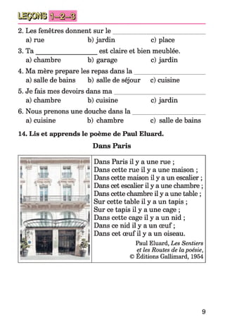 2. Les fenêtres donnent sur le
a) rue b) jardin c) place
3. T a____________________est claire et bien meublée.
a) chambre b) garage c) jardin
4. Ma mère préparé les repas dans la _____________________
a) salle de bains b) salle de séjour c) cuisine
5. Je fais mes devoirs dans m a___________________________
a) chambre b) cuisine c) jardin
6. Nous prenons une douche dans la _____________________
a) cuisine b) chambre c) salle de bains
14. Lis et apprends le poème de Paul Eluard.
Dans Paris
Dans Paris il y a une rue ;
Dans cette rue il y a une maison ;
Dans cette maison il y a un escalier ;
Dans cet escalier il y a une chambre ;
Dans cette chambre il y a une table ;
Sur cette table il y a un tapis ;
Sur ce tapis il y a une cage ;
Dans cette cage il y a un nid ;
Dans ce nid il y a un œuf ;
Dans cet œuf il y a un oiseau.
Paul Eluard, Les Sentiers
et les Routes de lapoésie,
© Éditions Gallimard, 1954
9
 