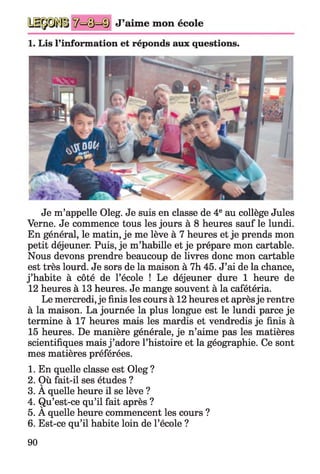 J’aime mon école
1. Lis l’information et réponds aux questions.
Je m’appelle Oleg. Je suis en classe de 4e au collège Jules
Verne. Je commence tous les jours à 8 heures sauf le lundi.
En général, le matin, je me lève à 7 heures et je prends mon
petit déjeuner. Puis, je m’habille et je prépare mon cartable.
Nous devons prendre beaucoup de livres donc mon cartable
est très lourd. Je sors de la maison à 7h 45. J’ai de la chance,
j ’habite à côté de l’école ! Le déjeuner dure 1 heure de
12 heures à 13 heures. Je mange souvent à la cafétéria.
Le mercredi, je finis les cours à 12 heures et aprèsje rentre
à la maison. La journée la plus longue est le lundi parce je
termine à 17 heures mais les mardis et vendredis je finis à
15 heures. De manière générale, je n’aime pas les matières
scientifiques mais j ’adore l’histoire et la géographie. Ce sont
mes matières préférées.
1. En quelle classe est Oleg ?
2. Où fait-il ses études ?
3. A quelle heure il se lève ?
4. Qu’est-ce qu’il fait après ?
5. A quelle heure commencent les cours ?
6. Est-ce qu’il habite loin de l’école ?
90
 