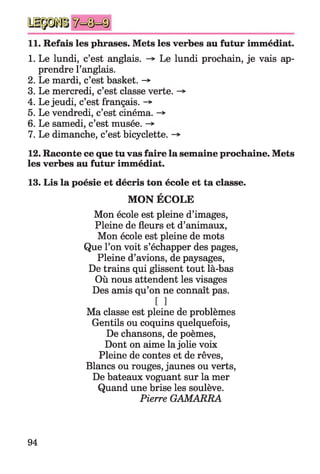 11. Refais les phrases. Mets les verbes au futur immédiat.
1. Le lundi, c’est anglais. Le lundi prochain, je vais ap­
prendre l’anglais.
2. Le mardi, c’est basket. ->
3. Le mercredi, c’est classe verte.
4. Le jeudi, c’est français. -*
5. Le vendredi, c’est cinéma. -»
6. Le samedi, c’est musée. -*■
7. Le dimanche, c’est bicyclette.
12. Raconte ce que tu vas faire la semaine prochaine. Mets
les verbes au futur immédiat.
13. Lis la poésie et décris ton école et ta classe.
MON ÉCOLE
Mon école est pleine d’images,
Pleine de fleurs et d’animaux,
Mon école est pleine de mots
Que l’on voit s’échapper des pages,
Pleine d’avions, de paysages,
De trains qui glissent tout là-bas
Où nous attendent les visages
Des amis qu’on ne connaît pas.
[ ]
Ma classe est pleine de problèmes
Gentils ou coquins quelquefois,
De chansons, de poèmes,
Dont on aime la jolie voix
Pleine de contes et de rêves,
Blancs ou rouges, jaunes ou verts,
De bateaux voguant sur la mer
Quand une brise les soulève.
Pierre GAMARRA
94
 