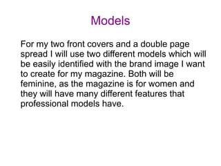 Models
For my two front covers and a double page
spread I will use two different models which will
be easily identified with the brand image I want
to create for my magazine. Both will be
feminine, as the magazine is for women and
they will have many different features that
professional models have.
 