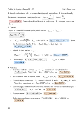 Análise de circuitos elétricos CC e CA Pedro Barros Neto
2. A tensão predominante sobre as fontes será positiva, pelo maior número de fontes polarizadas
diretamente, e apenas uma com sentido inverso : VIf EQ =
If
GTOTAL
VIf EQ =
3 A
1,7S
VIf EQ =1,7647V Esta tensão será igual à queda de tensão sobre RL e sobre a fonte reversa
If 3 .
3. Correntes
Líquida de cada fonte que aponta para o potencial maior IfOUT 1 e IfOUT 2 :
IfOUTn = If n−(
V If EQ
rn
) .
• IfOUT 1 =3−(
1,7647
2
) IfOUT 1 =3−0,882 A ou (IfOUT )1 =(IfOUT )2 =2,12 A . Soma
das duas correntes líquidas diretas (If OUT )1+(IfOUT )2 =2,12+2,12 ou
(IOUT )1+(IOUT )2 =4,24 A .
• Líquida da fonte reversa −If 3 :
• (IOUT )3 =−
[3+(
1,7647
2
)
] (IOUT )3 =−(3+0,882) ou (IOUT )3 =−3,882 A .
• Total na carga: IEQ =[(IOUT )1+(IOUT)2]−(IOUT )3 IEQ =4,24−3,882
IEQ =0,358 A .
4. Potências:
• Individual das fontes positivas If 1 e If 2 , que estão sob elevação de tensão:
PIf =Vr .If onde VrIf =−VIf PIf =−1,7647V x3 A ou PIf =−5,29W .
• Total fornecida pelas duas fontes diretas : PIf( FORN)=2(−5,29) PIf( FORN)=−10,588W .
• Consumida pela fonte reversa If 3 que está sob queda de tensão: PIf 3=VdIf 3 .If 3 onde
VdIf 3=V If 3 e a potência será PIf 3=1,7647V x 3 A ou PIf 3=5,29W .
• Consumida pela condutância total (resistências internas das fontes e resistência de carga):
PG =(VdIf
2
)GTOTAL PG = 1,7647
2
x 1,7 ou PG = 5,29W .
• Consumida total: P(CONS) = PIf 3+PG ou P(CONS)=10,58W .
• Potência consumida somente pela carga PRL=(If EQ)
2
RL PRL=(0,358
2
)5 ou
PRL=0,64W .
10
 