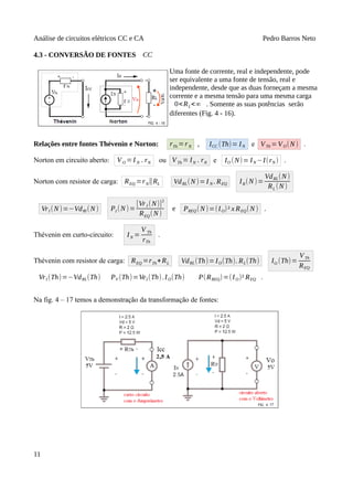 Análise de circuitos elétricos CC e CA Pedro Barros Neto
4.3 - CONVERSÃO DE FONTES CC
Uma fonte de corrente, real e independente, pode
ser equivalente a uma fonte de tensão, real e
independente, desde que as duas forneçam a mesma
corrente e a mesma tensão para uma mesma carga
0<RL<∞ . Somente as suas potências serão
diferentes (Fig. 4 - 16).
Relações entre fontes Thévenin e Norton: rTh =rN , ICC (Th)= IN e VTh =VO(N ) .
Norton em circuito aberto: VO =I N . rN ou VTh = IN . rN e IO (N)= IN −I(rN ) .
Norton com resistor de carga: REQ =rN∥RL VdRL(N)=I N . REQ IR(N)=
VdRL(N )
RL (N)
VrI (N)=−VdRl (N) PI (N )=
[VrI (N)]
2
REQ(N )
e PREQ(N)=(IO)² x REQ(N) .
Thévenin em curto-circuito: IN =
V Th
rTh
.
Thévenin com resistor de carga: REQ =rTh+RL VdRL(Th)=IO(Th). RL(Th) IO (Th)=
VTh
REQ
VrI (Th)=−VdRL(Th) PV (Th)=VeI (Th).IO(Th) P(RREQ)=(IO)² REQ .
Na fig. 4 – 17 temos a demonstração da transformação de fontes:
11
 