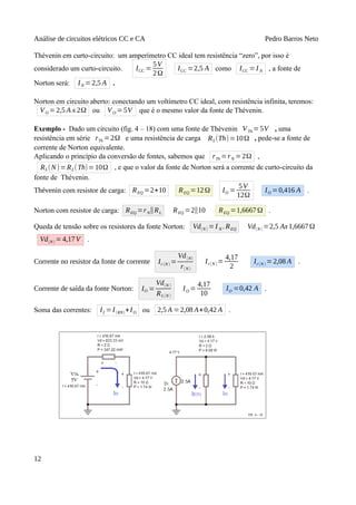 Análise de circuitos elétricos CC e CA Pedro Barros Neto
Thévenin em curto-circuito: um amperímetro CC ideal tem resistência “zero”, por isso é
considerado um curto-circuito. ICC =
5V
2Ω
ICC =2,5 A como ICC = I N , a fonte de
Norton será: IN =2,5 A .
Norton em circuito aberto: conectando um voltímetro CC ideal, com resistência infinita, teremos:
VO = 2,5 A x 2Ω ou VO =5V que é o mesmo valor da fonte de Thévenin.
Exemplo - Dado um circuito (fig. 4 – 18) com uma fonte de Thévenin VTh =5V , uma
resistência em série rTh =2Ω e uma resistência de carga RL(Th)=10Ω , pede-se a fonte de
corrente de Norton equivalente.
Aplicando o princípio da conversão de fontes, sabemos que rTh =rN =2Ω ,
RL(N)=RL(Th)=10Ω , e que o valor da fonte de Norton será a corrente de curto-circuito da
fonte de Thévenin.
Thévenin com resistor de carga: REQ =2+10 REQ =12Ω IO =
5V
12Ω
IO =0,416 A .
Norton com resistor de carga: REQ =rN∥RL REQ =2∥10 REQ =1,6667Ω .
Queda de tensão sobre os resistores da fonte Norton: Vd(N ) =I N . REQ Vd(N ) =2,5 Ax1,6667Ω
Vd(N ) =4,17V .
Corrente no resistor da fonte de corrente Ir(N ) =
Vd(N)
r(N )
Ir(N ) =
4,17
2
Ir(N ) =2,08 A .
Corrente de saída da fonte Norton: IO =
Vd(N )
RL(N )
IO =
4,17
10
IO =0,42 A .
Soma das correntes: If =I(RN)+IO ou 2,5 A =2,08 A+0,42 A .
12
 