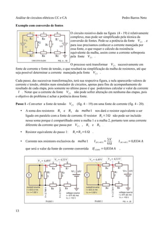 Análise de circuitos elétricos CC e CA Pedro Barros Neto
Exemplo com conversão de fontes
O circuito resistivo dado na figura (4 - 19) é relativamente
complexo, mas pode ser simplificado pela técnica da
conversão de fontes. Pede-se a potência da fonte Vf 2 , e
para isso precisamos conhecer a corrente manejada por
essa fonte, o que requer o cálculo da resistência
equivalente da malha, assim como a corrente sobreposta
pela fonte Vf 1 .
O processo será transformar Vf 1 sucessivamente em
fonte de corrente e fonte de tensão, o que resultará na simplificação da malha de resistores, até que
seja possível determinar a corrente manejada pela fonte Vf 2 .
Cada passo, das sucessivas transformações, terá sua respectiva figura, e nela aparecerão valores de
corrente e tensão, obtidos num simulador de circuitos, apenas para fins de acompanhamento do
resultado de cada etapa, pois somente no último passo é que poderemos calcular o valor da corrente
I . Notar que a corrente da fonte Vf 2 não pode sofrer alteração em nenhuma das etapas, pois
o objetivo do problema é achar a potência dessa fonte.
Passo 1 - Converter a fonte de tensão Vf 1 (fig. 4 – 19) em uma fonte de corrente (fig. 4 - 20).
• A soma dos resistores R1 e R3 da malha1 nos dará o resistor equivalente a ser
ligado em paralelo com a fonte de corrente. O resistor R2 =3Ω não pode ser incluído
nessa soma porque é compartilhado entre a malha 1 e a malha 2, portanto tem uma corrente
diferente da corrente que passa por Vf 1 , R1 e R3 .
• Resistor equivalente do passo 1: R1+R3 =6 Ω .
• Corrente nos resistores exclusivos da malha1 I(R1+R3)=
5V
6Ω
I(R1+R3)=0,8334 A
que será o valor da fonte de corrente convertida IfCONV =0,8334 A .
13
 