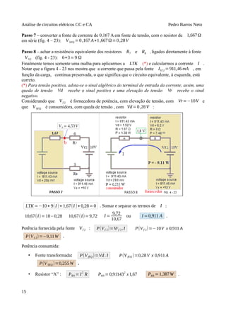 Análise de circuitos elétricos CC e CA Pedro Barros Neto
Passo 7 – converter a fonte de corrente de 0,167 A em fonte de tensão, com o resistor de 1,667Ω
em série (fig. 4 – 23): VSEQ =0,167 A∗1,667Ω=0,28V
Passo 8 – achar a resistência equivalente dos resistores R7 e R8 , ligados diretamente à fonte
VS2 (fig. 4 - 23): 6+3=9 Ω
Finalmente temos somente uma malha para aplicarmos a LTK (*) e calcularmos a corrente I .
Notar que a figura 4 - 23 nos mostra que a corrente que passa pela fonte IVf 2 =911,46 mA , em
função da carga, continua preservada, o que significa que o circuito equivalente, à esquerda, está
correto.
(*) Para tensão positiva, adota-se o sinal algébrico do terminal de entrada da corrente, assim, uma
queda de tensão Vd recebe o sinal positivo e uma elevação de tensão Vr recebe o sinal
negativo.
Considerando que Vf 2 é fornecedora de potência, com elevação de tensão, com Vr=−10V e
que VSEQ é consumidora, com queda de tensão , com Vd=0,28V :
LTK =−10+ 9(I )+ 1,67(I )+ 0,28= 0 . Somar e separar os termos de I :
10,67(I)=10−0,28 10,67(I)=9,72 I =
9,72
10,67
ou I =0,911 A .
Potência fornecida pela fonte Vf 2 : P(Vf 2)=Vrf 2.I P(Vf 2)=−10V x 0,911 A
P(Vf 2)=−9,11W .
Potência consumida:
• Fonte transformada: P(VfEQ )=Vd. I P(VfEQ )=0,28V x 0,911 A
P(VSEQ)=0,255W .
• Resistor “A” : PRA = I2
R PRA =0,911432
x1,67 PRA = 1,387W .
15
 