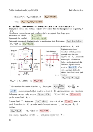 Análise de circuitos elétricos CC e CA Pedro Barros Neto
• Resistor “B” : PRB = 0,91143
2
x9 PRB = 7,476W .
• Total: PVfEQ + PRA + PRB =9,118W .
4.4 – PRÁTICA COM FONTES DE CORRENTE IDEAIS E INDEPENDENTES
Exemplo de apenas uma fonte de corrente provocando duas tensões opostas nas cargas (fig. 4
– 24).
Inicialmente vamos observar toda a malha resistiva ao redor da fonte de corrente.
Resistência da malha1 : Rmalha1 =2Ω .
Resistência da malha2 : Rmalha2 =2+2= 4Ω .
Resistência equivalente do circuito entre os terminais da fonte de corrente: REQ = Rmalha1∥Rmalha2
REQ =2∥4 ou REQ =1,33Ω .
A entrada de If 1 está
depois de um resistor
conectado ao terra, por isso
impondo uma corrente
negativa em R1 , no sentido
do terra para a entrada da
fonte, e assim, a corrente da
fonte será algebricamente
negativa I =−6 A . Com
isso, a elevação de tensão
sobre a fonte de corrente será
positiva:
VrIF1 =−[(−IF 1) REQ ]
VrIF1 =−[−6 x1,3334] ou VrIF1 =8V .
O valor absoluto da corrente da malha I2 , é dado por: |I2|=
VrIF 1
RMALHA2
|I2|=
8V
4Ω
ou
I2 =2 A , mas assume polaridade negativa no braço de R1 , por estar entre o terra e a entrada
da fonte de corrente, então, teremos: VdR1 =(−I2)R1 VdR1 =(−2)2 ou VdR1 =−4V ,
que é a tensão do nó V1 .
A tensão do nó V2 é dada por: V2 =V1 +VrIF1 V2 =(−4) + 8 ou V2 =4V , que é a
queda de tensão sobre R3 , e então, isso define que a corrente I2 , no braço de R3 , é
positiva:
VdR3 =(I2)R3 VdR3 =(2)2 ou VdR3 =4V .
Esta condição especial da corrente I2 , também vai ocorrer com I1 :
16
 
