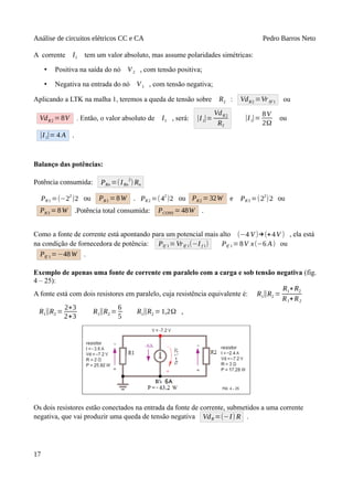 Análise de circuitos elétricos CC e CA Pedro Barros Neto
A corrente I1 tem um valor absoluto, mas assume polaridades simétricas:
• Positiva na saída do nó V2 , com tensão positiva;
• Negativa na entrada do nó V1 , com tensão negativa;
Aplicando a LTK na malha 1, teremos a queda de tensão sobre R2 : VdR2 =VrIF1 ou
VdR2 =8V . Então, o valor absoluto de I1 , será: |I1|=
VdR2
R2
|I1|=
8V
2Ω
ou
|I1|= 4 A .
Balanço das potências:
Potência consumida: PRn =(IRn
2
) Rn
PR1 =(−2
2
)2 ou PR1 =8W . PR2 =(4
2
)2 ou PR2 = 32W e PR3 =(2
2
)2 ou
PR3 =8W .Potência total consumida: PCONS =48W .
Como a fonte de corrente está apontando para um potencial mais alto (−4 V)→(+4V ) , ela está
na condição de fornecedora de potência: PIf 1=VrIf 1(−I f 1) PIf 1=8V x(−6 A) ou
PIf 1=−48W .
Exemplo de apenas uma fonte de corrente em paralelo com a carga e sob tensão negativa (fig.
4 – 25):
A fonte está com dois resistores em paralelo, cuja resistência equivalente é: R1∥R2 =
R1∗R2
R1+R2
R1∥R2 =
2∗3
2+3
R1∥R2 =
6
5
R1∥R2 =1,2Ω ,
Os dois resistores estão conectados na entrada da fonte de corrente, submetidos a uma corrente
negativa, que vai produzir uma queda de tensão negativa VdR =(−I) R .
17
 