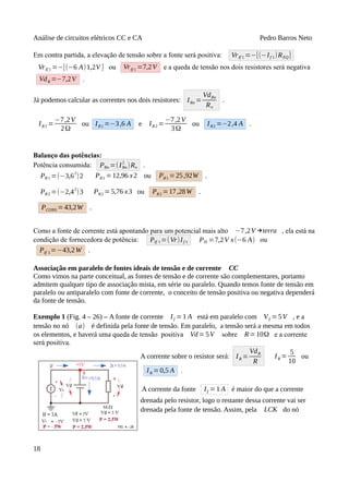 Análise de circuitos elétricos CC e CA Pedro Barros Neto
Em contra partida, a elevação de tensão sobre a fonte será positiva: VrIf 1 =−[(−If 1)REQ]
VrIf 1 =−[(−6 A)1,2V ] ou VrIf 1 =7,2V e a queda de tensão nos dois resistores será negativa
VdR =−7,2V .
Já podemos calcular as correntes nos dois resistores: IRn =
VdRn
Rn
.
IR1 =
−7,2V
2Ω
ou IR1 =−3,6 A e IR2 =
−7,2V
3Ω
ou IR2 =−2,4 A .
Balanço das potências:
Potência consumida: PRn =(IRn
2
)Rn .
PR1 =(−3,6
2
)2 PR1 =12,96 x2 ou PR1 =25,92W .
PR2 =(−2,42
)3 PR2 =5,76 x3 ou PR2 =17,28W .
PCONS =43,2W .
Como a fonte de corrente está apontando para um potencial mais alto −7,2V →terra , ela está na
condição de fornecedora de potência: PIf 1=(Vr)If 1 PIS =7,2V x(−6 A) ou
PIf 1=−43,2W .
Associação em paralelo de fontes ideais de tensão e de corrente CC
Como vimos na parte conceitual, as fontes de tensão e de corrente são complementares, portanto
admitem qualquer tipo de associação mista, em série ou paralelo. Quando temos fonte de tensão em
paralelo ou antiparalelo com fonte de corrente, o conceito de tensão positiva ou negativa dependerá
da fonte de tensão.
Exemplo 1 (Fig. 4 – 26) – A fonte de corrente If =1 A está em paralelo com Vf =5V , e a
tensão no nó (a) é definida pela fonte de tensão. Em paralelo, a tensão será a mesma em todos
os elementos, e haverá uma queda de tensão positiva Vd=5V sobre R=10Ω e a corrente
será positiva.
A corrente sobre o resistor será: IR =
VdR
R
IR =
5
10
ou
IR =0,5 A .
A corrente da fonte If =1 A é maior do que a corrente
drenada pelo resistor, logo o restante dessa corrente vai ser
drenada pela fonte de tensão. Assim, pela LCK do nó
18
 