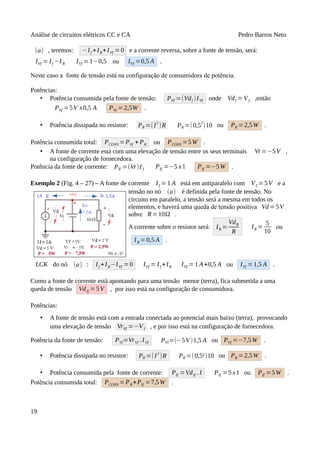 Análise de circuitos elétricos CC e CA Pedro Barros Neto
(a) , teremos: −If +IR+IVf =0 e a corrente reversa, sobre a fonte de tensão, será:
IVf = If −I R IVf =1−0,5 ou IVf =0,5 A .
Neste caso a fonte de tensão está na configuração de consumidora de potência.
Potências:
• Potência consumida pela fonte de tensão: PVf =(Vdf )IVf onde Vdf =Vf ,então
PVf =5V x0,5 A PVf =2,5W .
• Potência dissipada no resistor: PR =(I
2
)R PR =(0,5
2
)10 ou PR =2,5W .
Potência consumida total: PCONS =PVf + PR ou PCONS =5W .
• A fonte de corrente está com uma elevação de tensão entre os seus terminais Vr=−5V ,
na configuração de fornecedora.
Potência da fonte de corrente: PIf =(Vr)I f PIf =−5 x1 PIf =−5W .
Exemplo 2 (Fig. 4 – 27) – A fonte de corrente If =1 A está em antiparalelo com Vf =5V e a
tensão no nó (a) é definida pela fonte de tensão. No
circuito em paralelo, a tensão será a mesma em todos os
elementos, e haverá uma queda de tensão positiva Vd=5V
sobre R=10Ω .
A corrente sobre o resistor será: IR =
VdR
R
IR =
5
10
ou
IR =0,5 A .
LCK do nó (a) : If +IR−IVf =0 IVf = If +IR IVf =1 A+0,5 A ou IVf =1,5 A .
Como a fonte de corrente está apontando para uma tensão menor (terra), fica submetida a uma
queda de tensão VdIf = 5V , por isso está na configuração de consumidora.
Potências:
• A fonte de tensão está com a entrada conectada ao potencial mais baixo (terra), provocando
uma elevação de tensão VrVf =−Vf , e por isso está na configuração de fornecedora.
Potência da fonte de tensão: PVf=VrVf .IVf PVf =(−5V)1,5 A ou PVf =−7,5W .
• Potência dissipada no resistor: PR =(I
2
)R PR =(0,5²)10 ou PR =2,5W .
• Potência consumida pela fonte de corrente: PIf =VdIf . I PIf =5 x1 ou PIf =5W .
Potência consumida total: PCONS =PR+PIf =7,5W .
19
 
