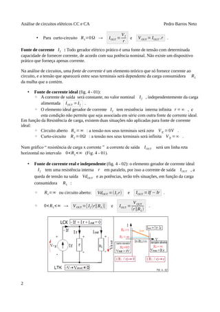 Análise de circuitos elétricos CC e CA Pedro Barros Neto
• Para curto-circuito RL=0Ω → IOUT =
Vf
r
e VOUT = IOUT .r .
Fonte de corrente If : Todo gerador elétrico prático é uma fonte de tensão com determinada
capacidade de fornecer corrente, de acordo com sua potência nominal. Não existe um dispositivo
prático que forneça apenas corrente.
Na análise de circuitos, uma fonte de corrente é um elemento teórico que só fornece corrente ao
circuito, e a tensão que aparecerá entre seus terminais será dependente da carga consumidora RL
da malha que a contém.
• Fonte de corrente ideal (fig. 4 - 01):
◦ A corrente de saída será constante, no valor nominal If , independentemente da carga
alimentada IOUT =If .
◦ O elemento ideal gerador de corrente If tem resistência interna infinita r =∞ , e
esta condição não permite que seja associada em série com outra fonte de corrente ideal.
Em função da Resistência de carga, existem duas situações não aplicadas para fonte de corrente
ideal:
◦ Circuito aberto RL =∞ : a tensão nos seus terminais será zero VIf = 0V .
◦ Curto-circuito RL =0Ω : a tensão nos seus terminais será infinita VIf =∞ .
Num gráfico “ resistência de carga x corrente ” a corrente de saída IOUT será um linha reta
horizontal no intervalo 0<RL<∞ (Fig. 4 - 01).
• Fonte de corrente real e independente (fig. 4 - 02): o elemento gerador de corrente ideal
If tem uma resistência interna r em paralelo, por isso a corrente de saída IOUT , a
queda de tensão na saída VdOUT e as potências, terão três situações, em função da carga
consumidora RL :
◦ RL=∞ ou circuito aberto: VdOUT =(If r) e IOUT =If − Ir .
◦ 0<RL<∞ → VOUT =[ If (r∥RL)] e IOUT =
VOUT
(r∥RL)
.
2
 