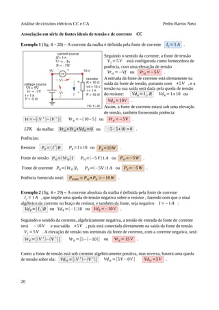 Análise de circuitos elétricos CC e CA Pedro Barros Neto
Associação em série de fontes ideais de tensão e de corrente CC
Exemplo 1 (fig. 4 – 28) – A corrente da malha é definida pela fonte de corrente If =1 A .
Seguindo o sentido da corrente, a fonte de tensão
Vf =5V está configurada como fornecedora de
potência, com uma elevação de tensão
VrVf =−Vf ou VrVf =−5V .
A entrada da fonte de corrente está diretamente na
saída da fonte de tensão, portanto com +5V , e a
tensão na sua saída será dada pela queda de tensão
do resistor: VdR =I f . R VdR =1x 10 ou
VdR =10V .
Assim, a fonte de corrente estará sob uma elevação
de tensão, também fornecendo potência:
Vr =−[(V ⁺ )−(V ⁻ )] VrIf =−[10−5] ou VrIf =−5V .
LTK da malha: VrVf +VrIf +VdR = 0 ou −5−5+10 =0 .
Potências:
Resistor PR =(I
2
)R PR=1x 10 ou PR=10W .
Fonte de tensão PVf=(VrVf )I PVf =(−5V)1 A ou PVf=−5W .
Fonte de corrente PIf =(VrIf )If PIf =(−5V )1 A ou PIf =−5W .
Potência fornecida total: PFORN = PVf +PIf =−10W .
Exemplo 2 (fig. 4 – 29) – A corrente absoluta da malha é definida pela fonte de corrente
If =1 A , que impõe uma queda de tensão negativa sobre o resistor , fazendo com que o sinal
algébrico da corrente no braço do resistor, e também da fonte, seja negativo I =−1 A :
VdR =(If )R ou VdR =(−1)10 ou VdR =−10V .
Seguindo o sentido da corrente, algebricamente negativa, a tensão de entrada da fonte de corrente
será −10V e sua saída +5V , pois está conectada diretamente na saída da fonte de tensão
Vf =5V . A elevação de tensão nos terminais da fonte de corrente, com a corrente negativa, será:
VrIf =[(V ⁺)−(V ⁻)] VrIf =[5−(−10)] ou VrIf =15V .
Como a fonte de tensão está sob corrente algebricamente positiva, mas reversa, haverá uma queda
de tensão sobre ela: VdVf =[(V ⁺)−(V ⁻)] VdVf =[5V−0V ] VdVf =5V .
20
 