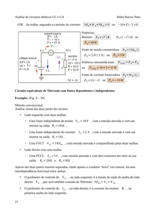 Análise de circuitos elétricos CC e CA Pedro Barros Neto
LTK da malha: seguindo o caminho da corrente: VdR+VrIS+VdVS =0 ou −10+15−5 =0 .
Potências:
Resistor PR =(I
2
)R PR=(−1
2
)10 ou
PR=10W .
Fonte de tensão consumidora: PVf =(VdVf )I
PVf=(5V)(1 A) ou PVS=5W .
Potência consumida total: PCONS =PR + PVf
ou PCONS =10 + 5=15W .
Fonte de corrente fornecedora PIf =VrIf (If )
PIf =15(−1) ou PIf =−15W .
Circuito equivalente de Thévenin com fontes dependentes e independentes
Exemplo: (Fig. 4 – 30)
Método convencional:
Análise visual das duas partes do circuito:
• Lado esquerdo com duas malhas:
◦ Uma fonte independente de tensão Vf 1 =10V , com a entrada aterrada e com um
resistor na saída R1 =10Ω .
◦ Uma fonte independente de corrente If 1 =2 A , com a entrada aterrada e com um
resistor na saída R2 =5Ω .
◦ Uma FTCT Vf 2 =3VdR4 , com entrada aterrada e compartilhada pelas duas malhas.
• Lado direito com uma malha:
◦ Uma FCCC If 2 =5 I1 , com entrada aterrada e com dois resistores em série na sua
saída: R3 =20Ω e R4 =8Ω .
Apesar das duas partes estarem separadas, tendo apenas o condutor “terra” em comum, há uma
interdependência funcional entre ambas:
• O parâmetro de controle de Vf 2 , no lado esquerdo, é a tensão de saída da malha do lado
direito V0 , que será também a tensão de Thévenin VdR4 =V0 =VTH .
• O parâmetro de controle de If 2 , no lado direito, é a corrente do resistor R1 , na
primeira malha do lado esquerdo.
21
 